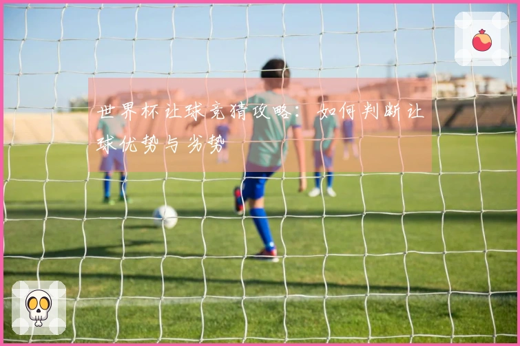 世界杯让球竞猜攻略：如何判断让球优势与劣势